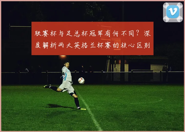 联赛杯与足总杯冠军有何不同?深度解析两大英格兰杯赛的核心区别