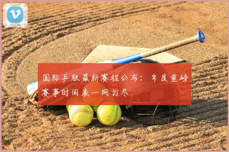 国际乒联最新赛程公布:年度重磅赛事时间表一网打尽