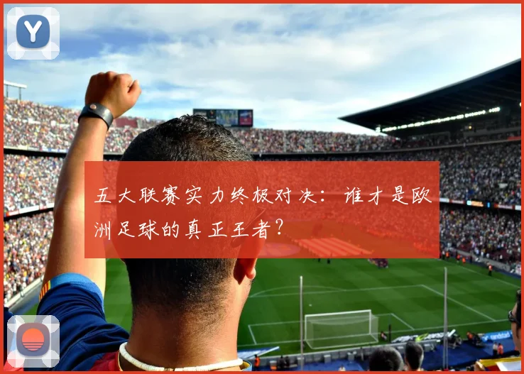 五大联赛实力终极对决:谁才是欧洲足球的真正王者?