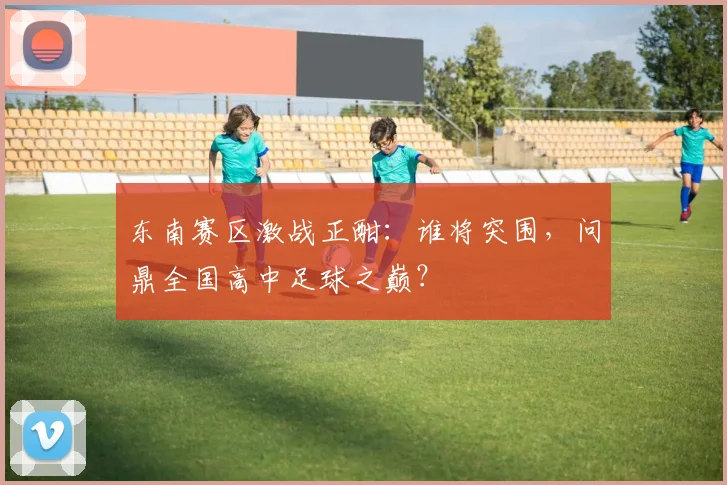 东南赛区激战正酣:谁将突围,问鼎全国高中足球之巅?