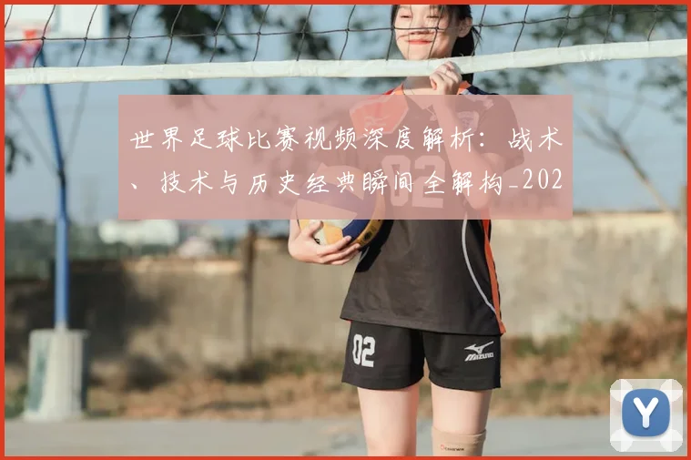 世界足球比赛视频深度解析:战术、技术与历史经典瞬间全解构_20260609201526
