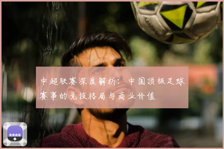 中超联赛深度解析:中国顶级足球赛事的竞技格局与商业价值