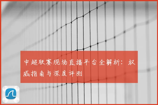 中超联赛现场直播平台全解析:权威指南与深度评测