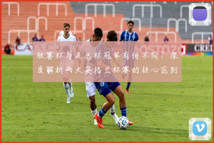 联赛杯与足总杯冠军有何不同?深度解析两大英格兰杯赛的核心区别